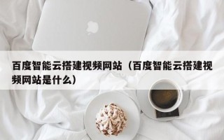 永安百度智能云搭建视频网站（百度智能云搭建视频网站是什么）