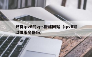 永安只有ipv6的vps搭建网站（ipv6可以做服务器吗）